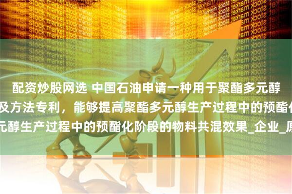 配资炒股网选 中国石油申请一种用于聚酯多元醇生产的共混预酯化设备及方法专利，能够提高聚酯多元醇生产过程中的预酯化阶段的物料共混效果_企业_原料