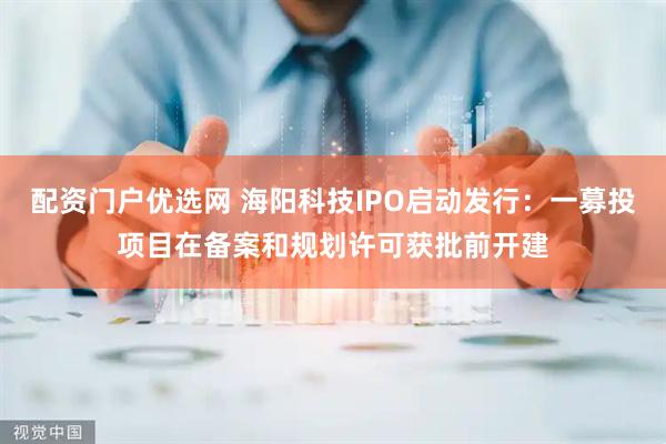 配资门户优选网 海阳科技IPO启动发行：一募投项目在备案和规划许可获批前开建