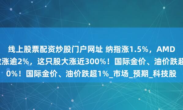 线上股票配资炒股门户网址 纳指涨1.5%，AMD涨超8%！中国金龙指数涨逾2%，这只股大涨近300%！国际金价、油价跌超1%_市场_预期_科技股