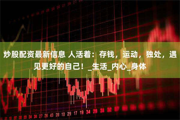 炒股配资最新信息 人活着：存钱，运动，独处，遇见更好的自己！_生活_内心_身体