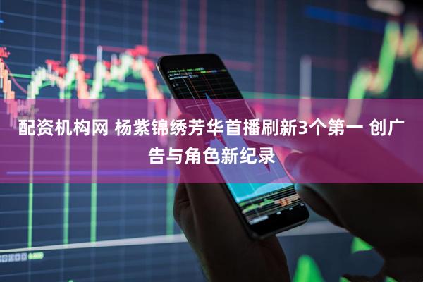 配资机构网 杨紫锦绣芳华首播刷新3个第一 创广告与角色新纪录