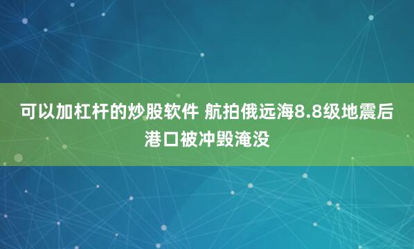 可以加杠杆的炒股软件 航拍俄远海8.8级地震后港口被冲毁淹没