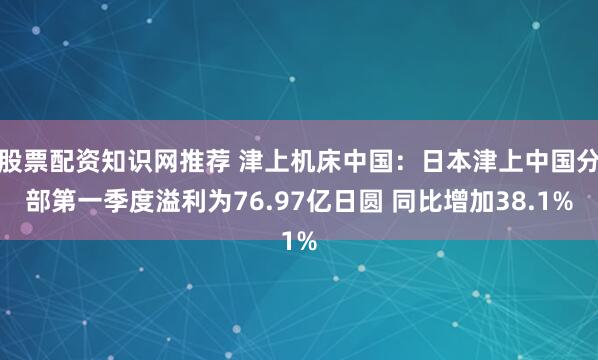 股票配资知识网推荐 津上机床中国：日本津上中国分部第一季度溢利为76.97亿日圆 同比增加38.1%