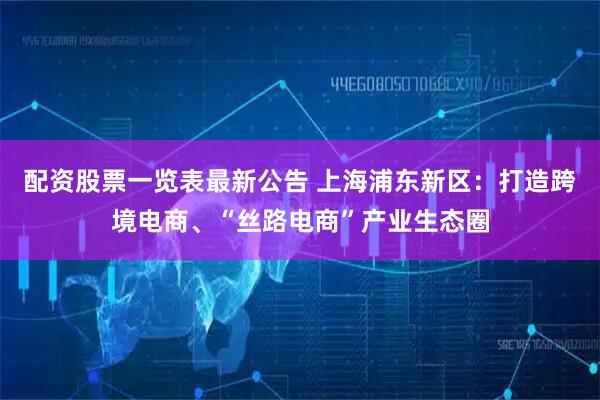 配资股票一览表最新公告 上海浦东新区：打造跨境电商、“丝路电商”产业生态圈