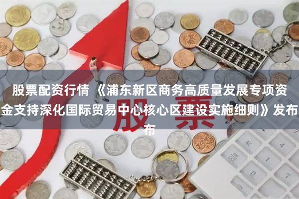 股票配资行情 《浦东新区商务高质量发展专项资金支持深化国际贸易中心核心区建设实施细则》发布