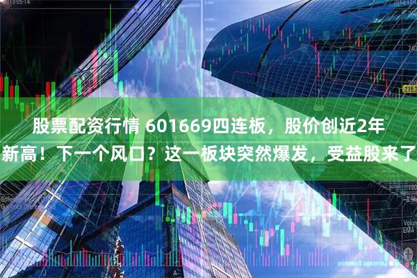 股票配资行情 601669四连板，股价创近2年新高！下一个风口？这一板块突然爆发，受益股来了