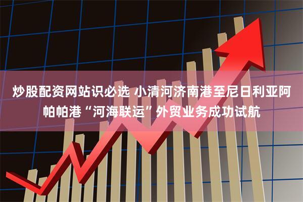 炒股配资网站识必选 小清河济南港至尼日利亚阿帕帕港“河海联运”外贸业务成功试航