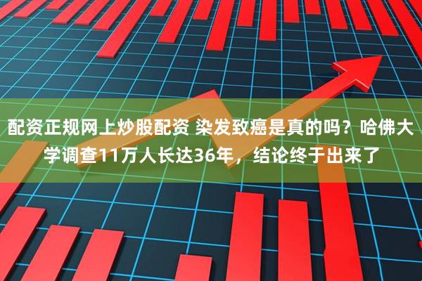 配资正规网上炒股配资 染发致癌是真的吗？哈佛大学调查11万人长达36年，结论终于出来了