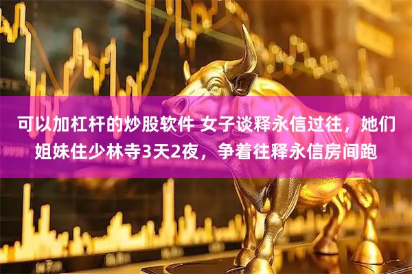 可以加杠杆的炒股软件 女子谈释永信过往，她们姐妹住少林寺3天2夜，争着往释永信房间跑