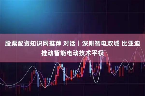 股票配资知识网推荐 对话丨深耕智电双域 比亚迪推动智能电动技术平权