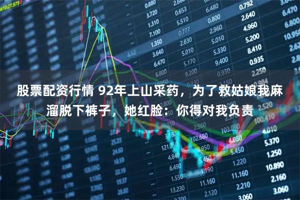 股票配资行情 92年上山采药，为了救姑娘我麻溜脱下裤子，她红脸：你得对我负责