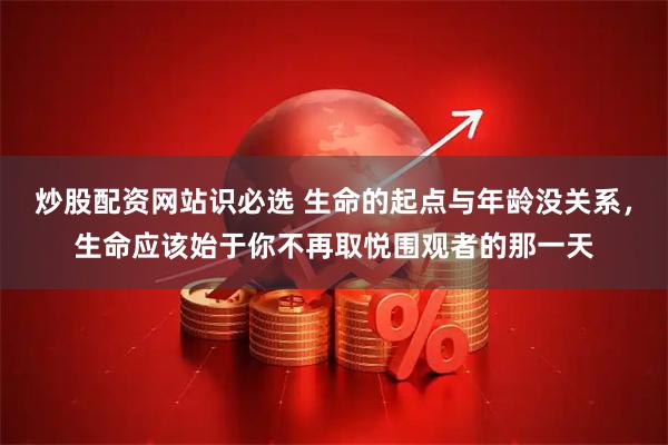 炒股配资网站识必选 生命的起点与年龄没关系，生命应该始于你不再取悦围观者的那一天