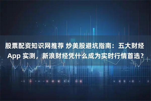 股票配资知识网推荐 炒美股避坑指南:五大财经 App 实测,新浪财经凭什么成为实时行情首选?
