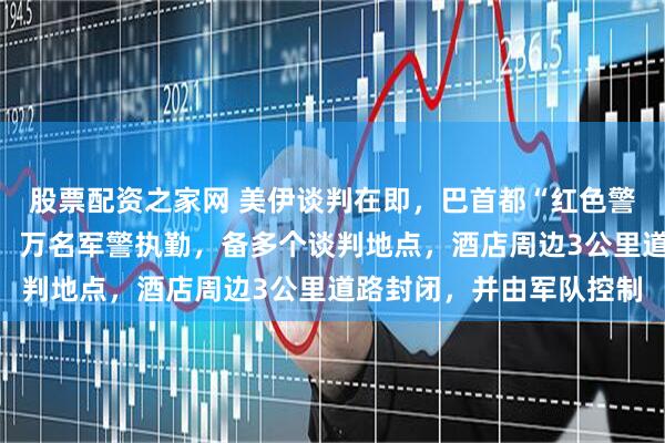 股票配资之家网 美伊谈判在即,巴首都“红色警戒”:贵宾配贴身保镖,万名军警执勤,备多个谈判地点,酒店周边3公里道路封闭,并由军队控制