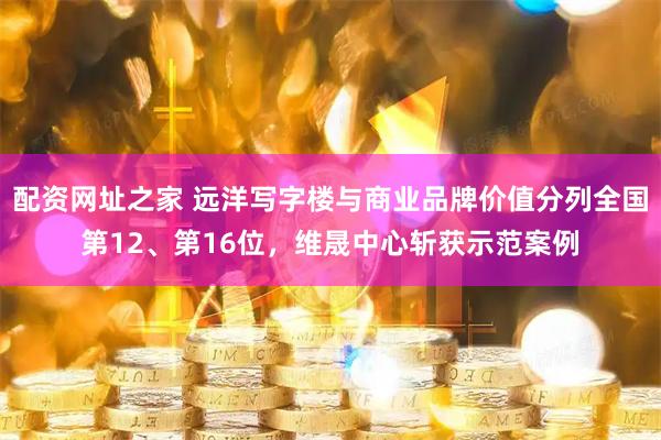 配资网址之家 远洋写字楼与商业品牌价值分列全国第12、第16位,维晟中心斩获示范案例